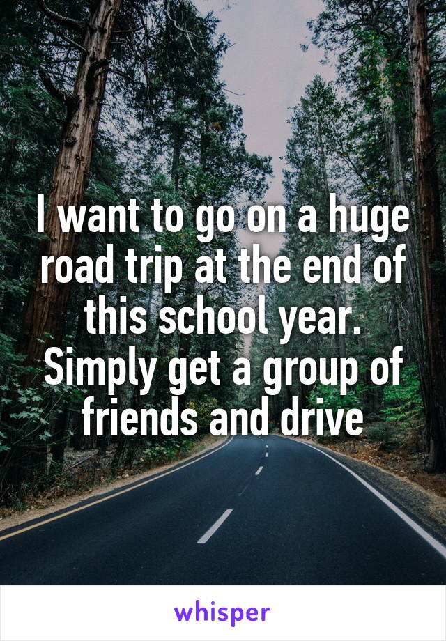 I want to go on a huge road trip at the end of this school year. Simply get a group of friends and drive