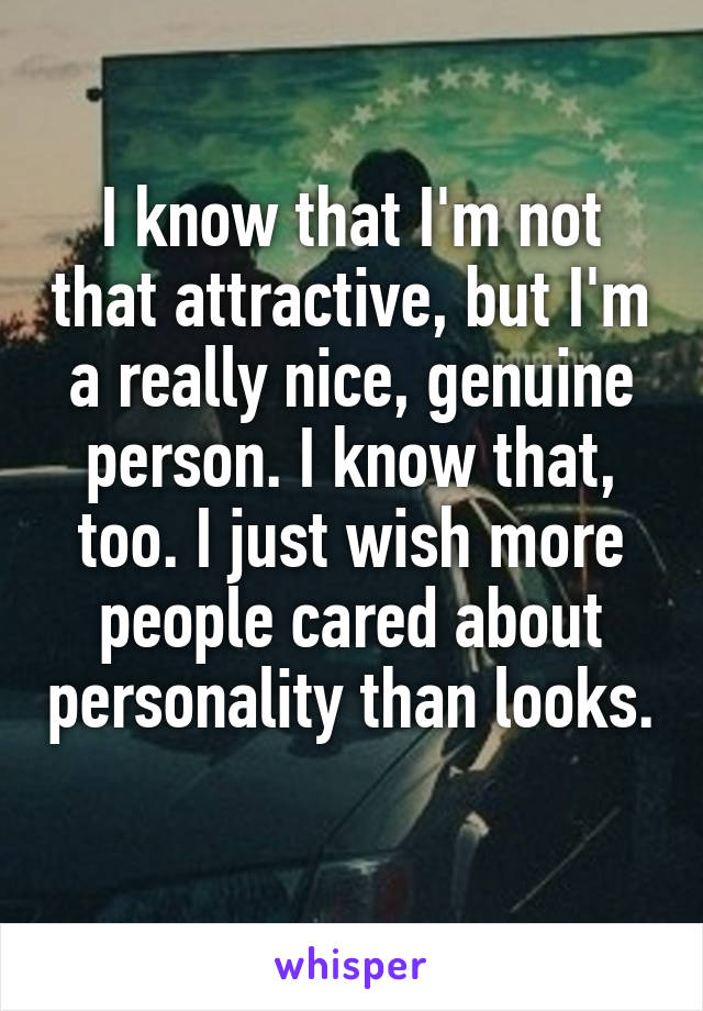 I know that I'm not that attractive, but I'm a really nice, genuine person. I know that, too. I just wish more people cared about personality than looks. 