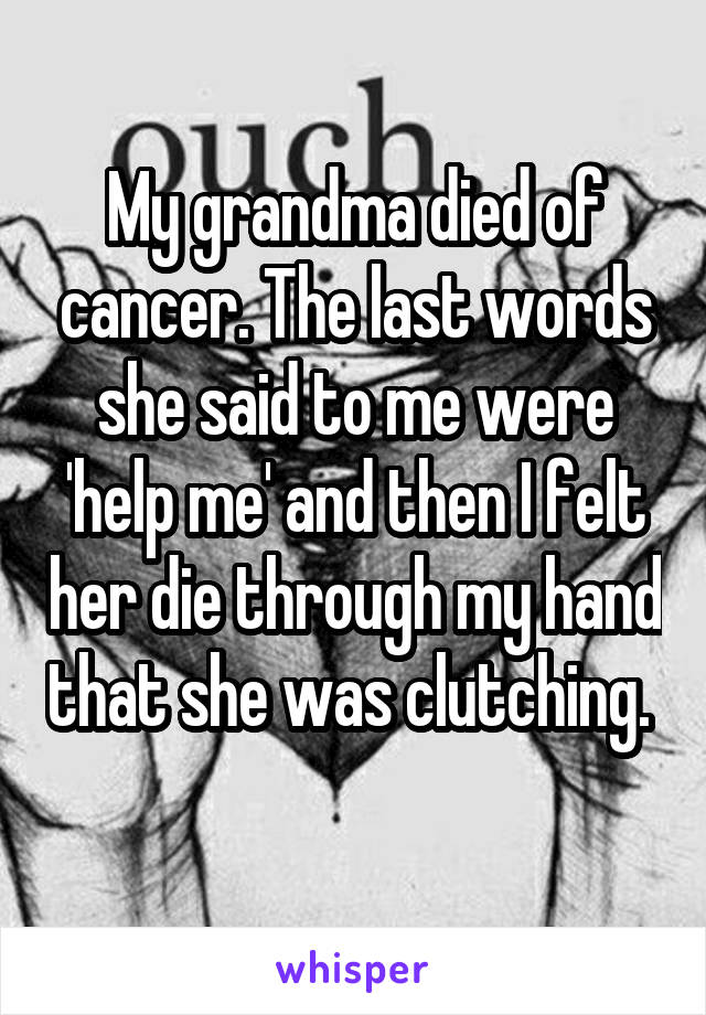 My grandma died of cancer. The last words she said to me were 'help me' and then I felt her die through my hand that she was clutching.  