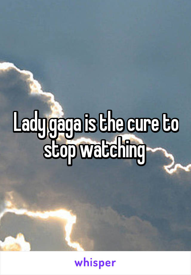 Lady gaga is the cure to stop watching 