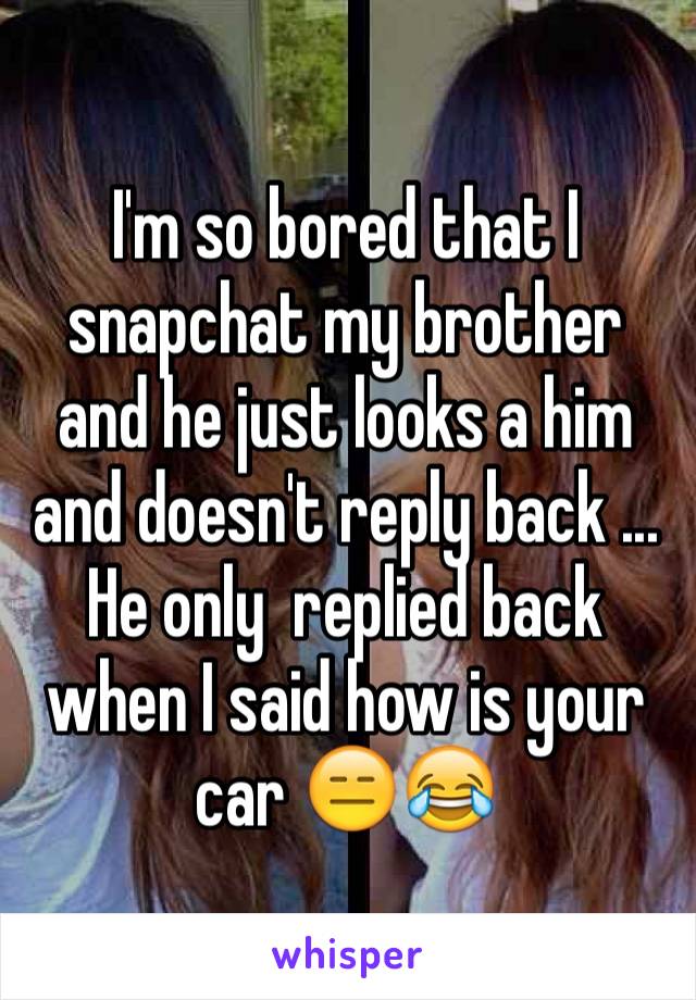 I'm so bored that I snapchat my brother and he just looks a him and doesn't reply back ... He only  replied back when I said how is your car 😑😂