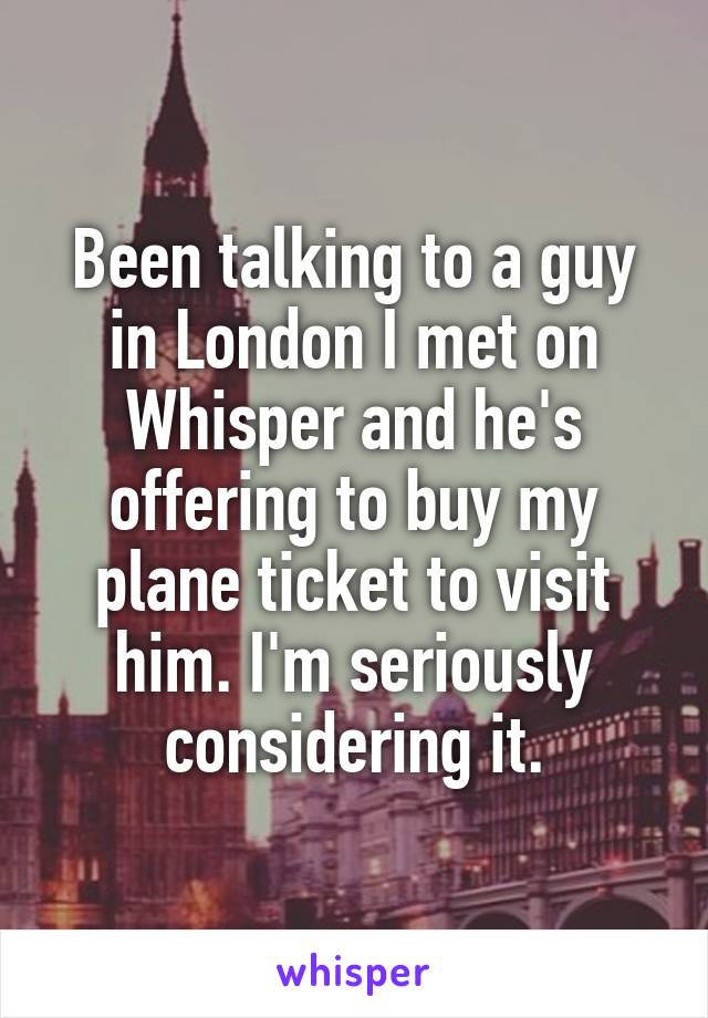 Been talking to a guy in London I met on Whisper and he's offering to buy my plane ticket to visit him. I'm seriously considering it.