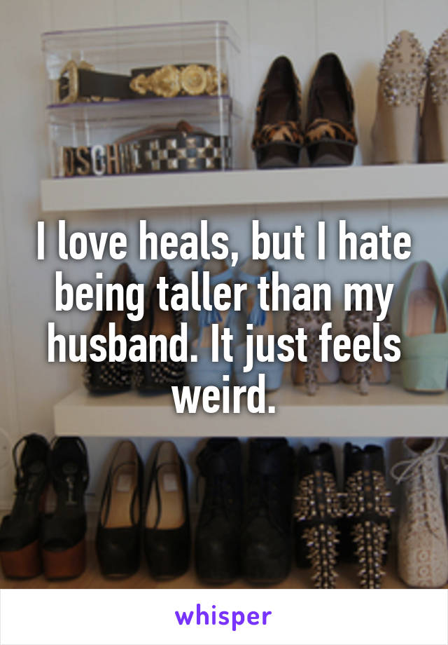 I love heals, but I hate being taller than my husband. It just feels weird.