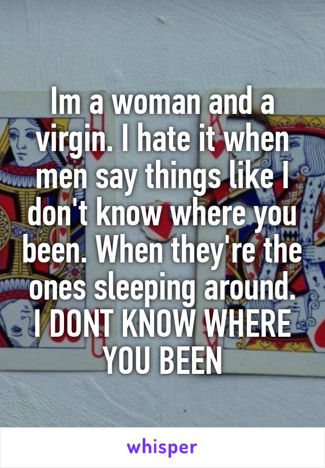 Im a woman and a virgin. I hate it when men say things like I don't know where you been. When they're the ones sleeping around.
I DONT KNOW WHERE YOU BEEN