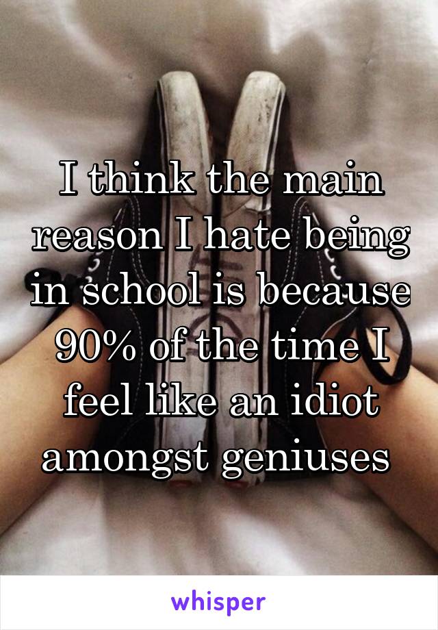 I think the main reason I hate being in school is because 90% of the time I feel like an idiot amongst geniuses 