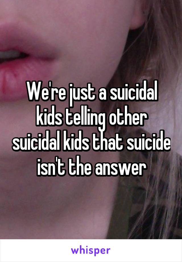 We're just a suicidal kids telling other suicidal kids that suicide isn't the answer