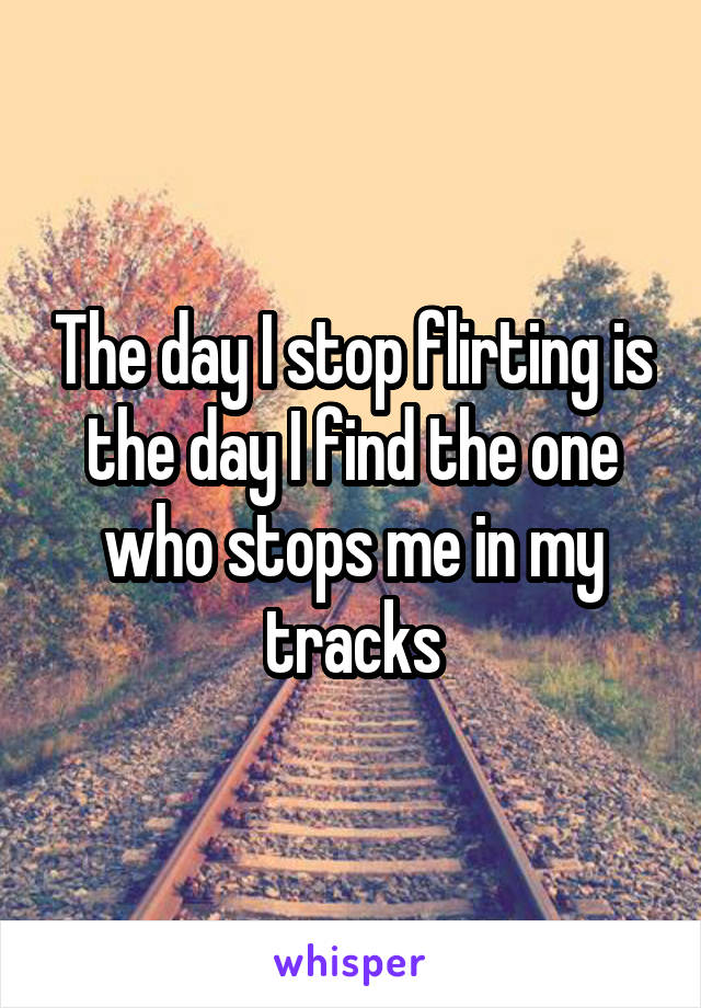 The day I stop flirting is the day I find the one who stops me in my tracks