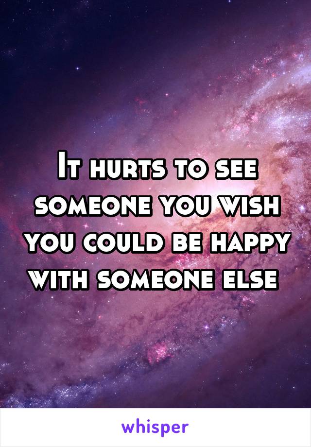 It hurts to see someone you wish you could be happy with someone else 