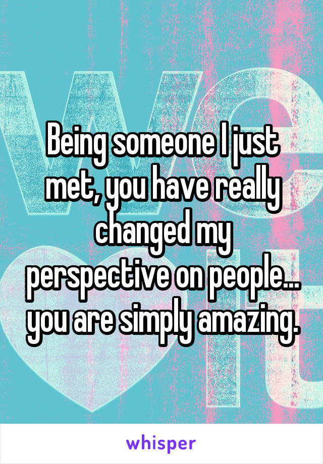 Being someone I just met, you have really changed my perspective on people... you are simply amazing.