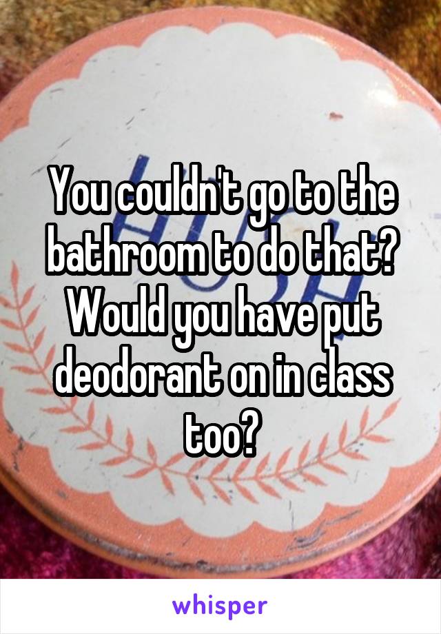 You couldn't go to the bathroom to do that? Would you have put deodorant on in class too?