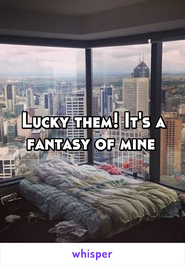 Lucky them! It's a fantasy of mine 