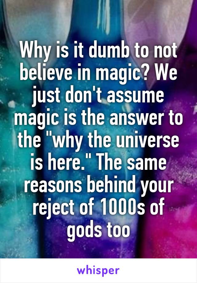 Why is it dumb to not believe in magic? We just don't assume magic is the answer to the "why the universe is here." The same reasons behind your reject of 1000s of gods too