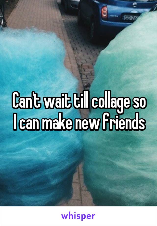 Can't wait till collage so I can make new friends