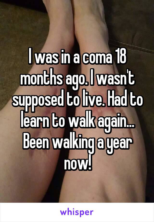 I was in a coma 18 months ago. I wasn't supposed to live. Had to learn to walk again... Been walking a year now!