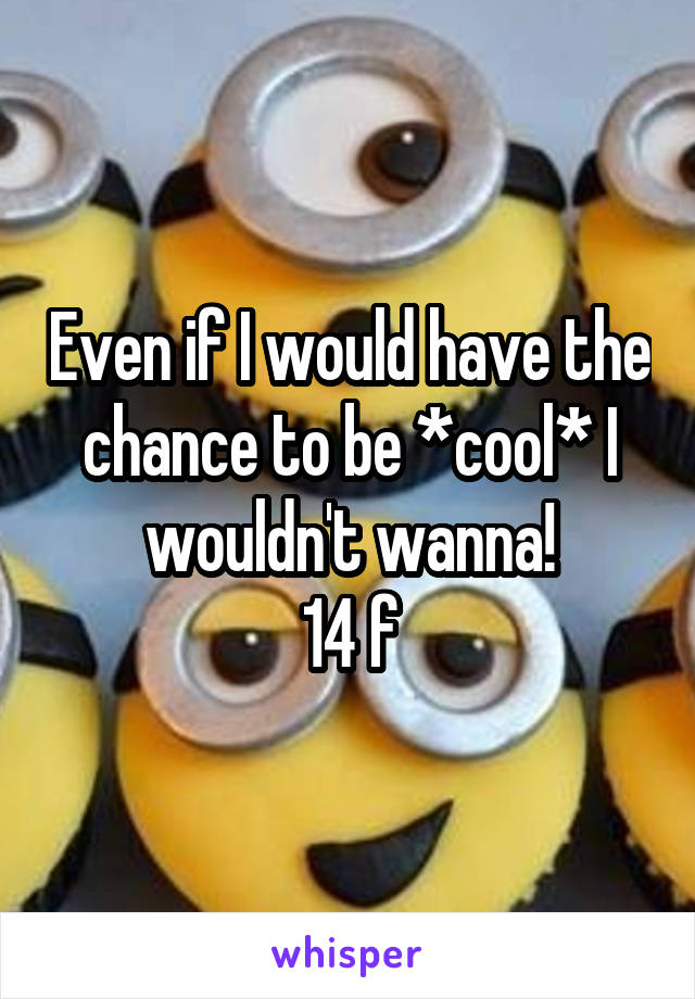 Even if I would have the chance to be *cool* I wouldn't wanna!
14 f