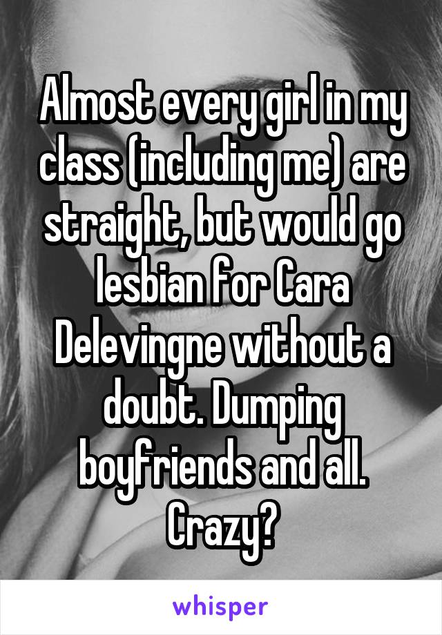 Almost every girl in my class (including me) are straight, but would go lesbian for Cara Delevingne without a doubt. Dumping boyfriends and all.
Crazy?