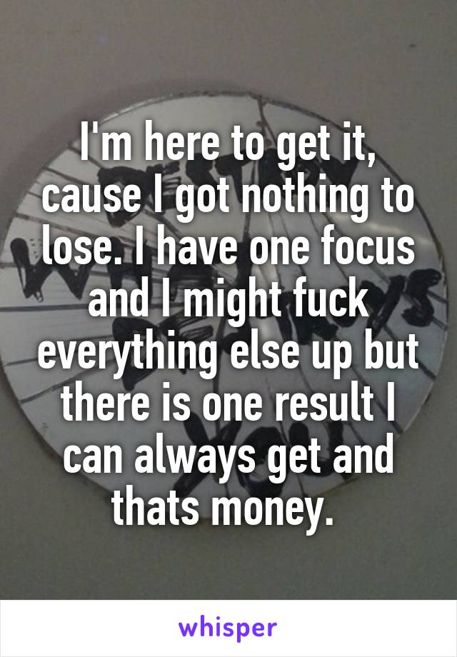 I'm here to get it, cause I got nothing to lose. I have one focus and I might fuck everything else up but there is one result I can always get and thats money. 