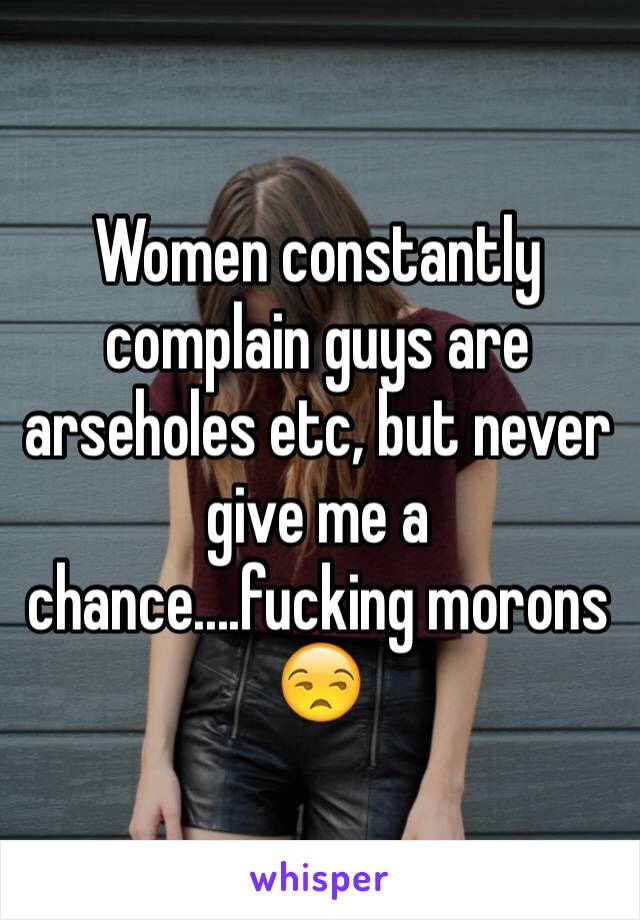 Women constantly complain guys are arseholes etc, but never give me a chance....fucking morons 😒