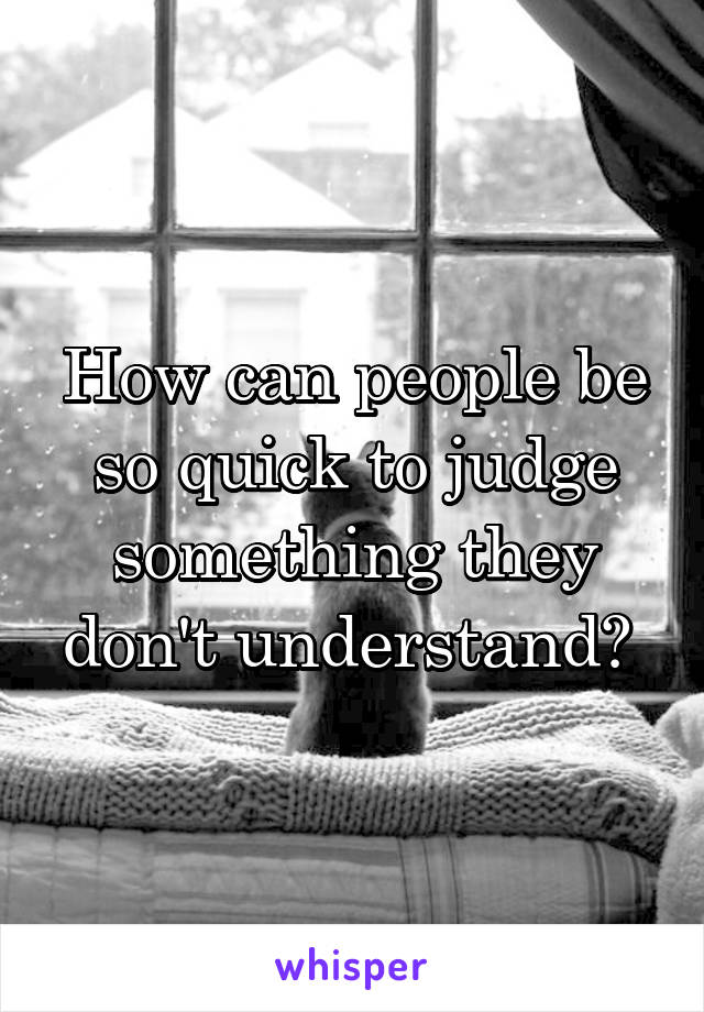 How can people be so quick to judge something they don't understand? 