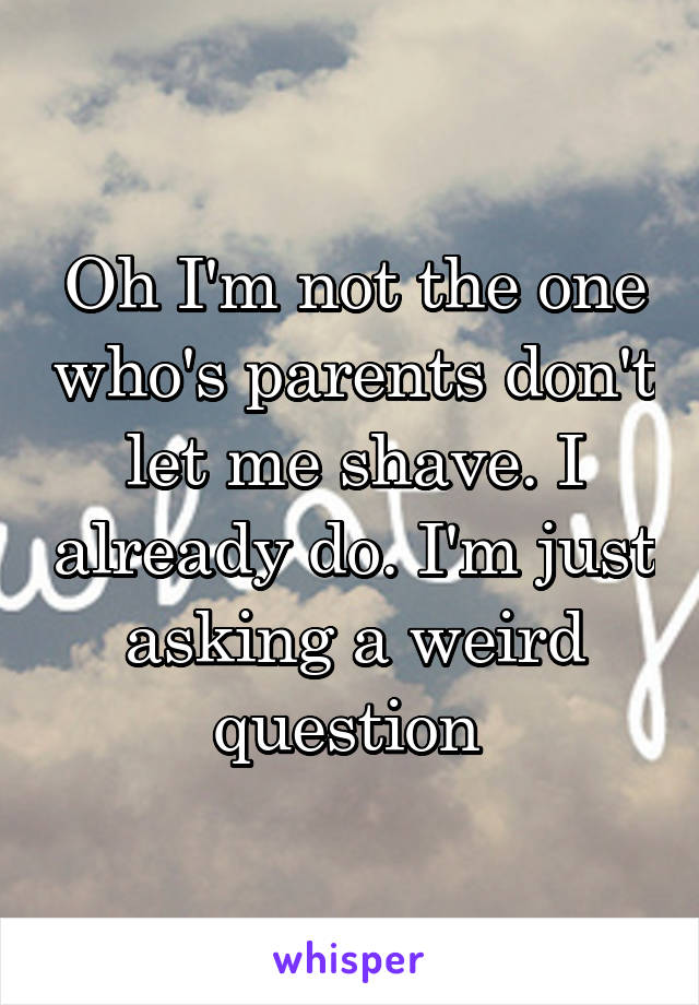 Oh I'm not the one who's parents don't let me shave. I already do. I'm just asking a weird question 