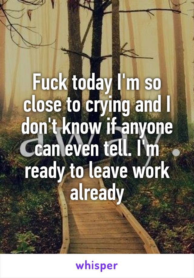 Fuck today I'm so close to crying and I don't know if anyone can even tell. I'm ready to leave work already