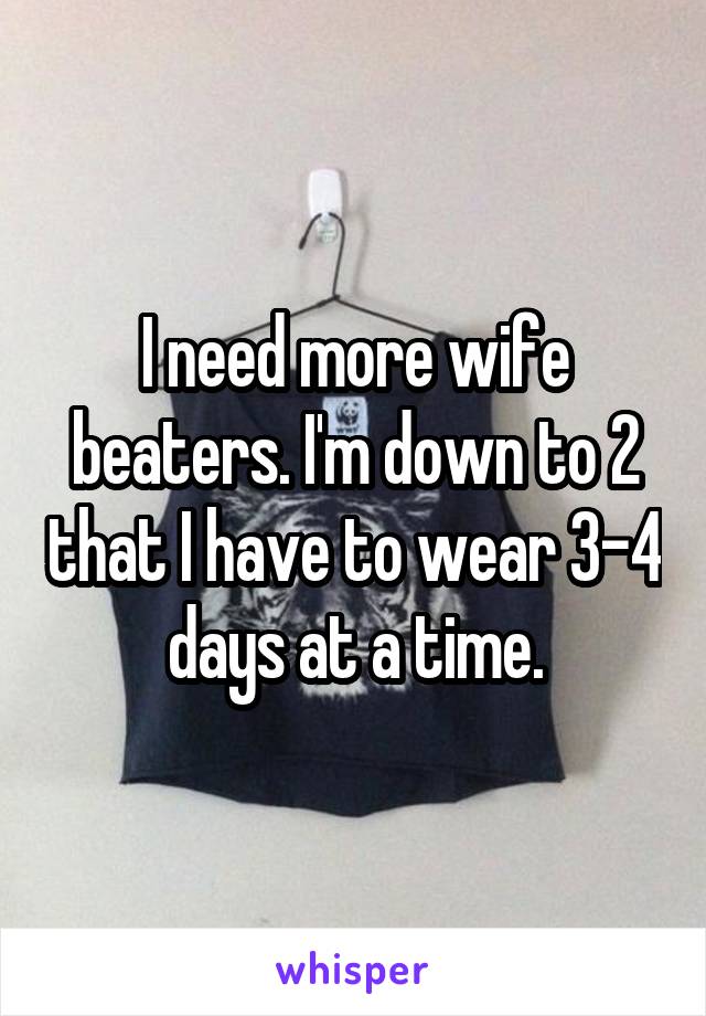 I need more wife beaters. I'm down to 2 that I have to wear 3-4 days at a time.