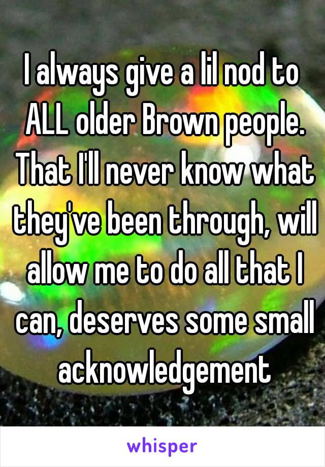 I always give a lil nod to ALL older Brown people. That I'll never know what they've been through, will allow me to do all that I can, deserves some small acknowledgement