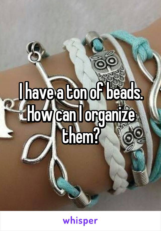 I have a ton of beads. How can I organize them?