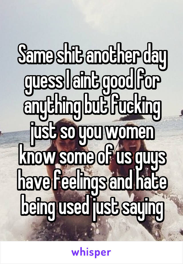 Same shit another day guess I aint good for anything but fucking just so you women know some of us guys have feelings and hate being used just saying