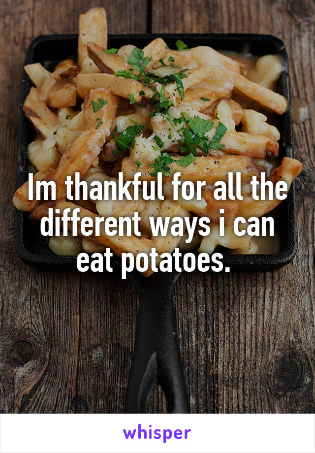 Im thankful for all the different ways i can eat potatoes. 