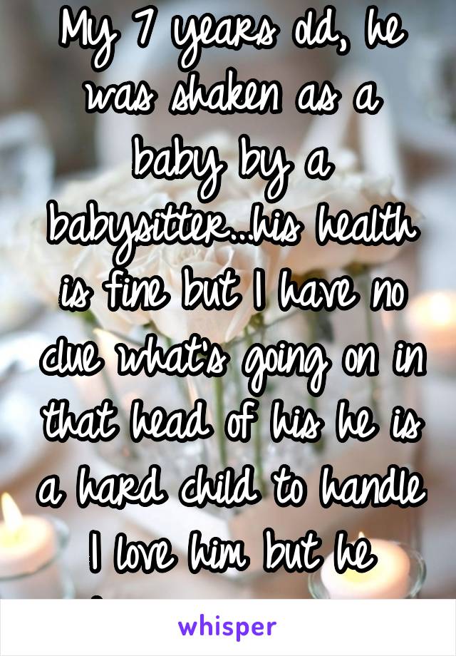 My 7 years old, he was shaken as a baby by a babysitter...his health is fine but I have no clue what's going on in that head of his he is a hard child to handle I love him but he drives me insane 