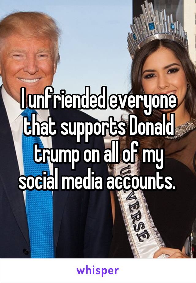 I unfriended everyone that supports Donald trump on all of my social media accounts. 