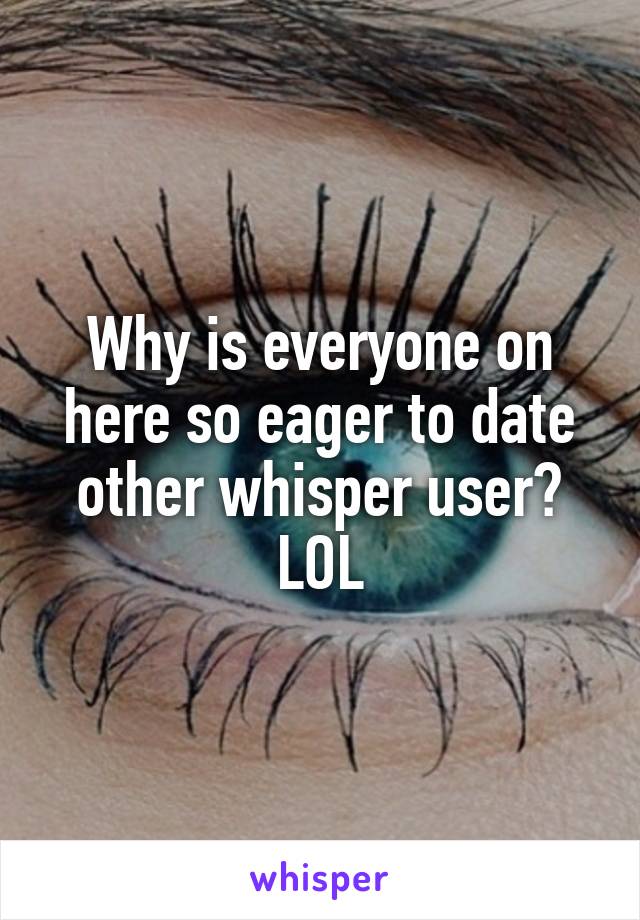 Why is everyone on here so eager to date other whisper user? LOL