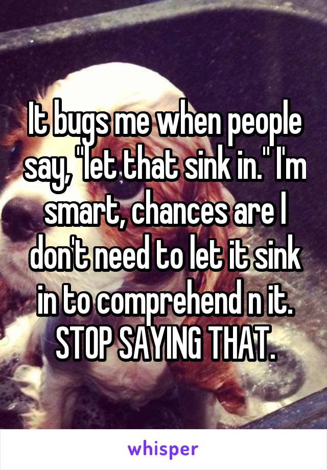 It bugs me when people say, "let that sink in." I'm smart, chances are I don't need to let it sink in to comprehend n it. STOP SAYING THAT.