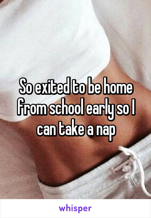 So exited to be home from school early so I can take a nap