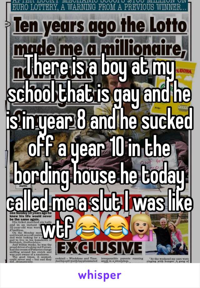 There is a boy at my school that is gay and he is in year 8 and he sucked off a year 10 in the bording house he today called me a slut I was like wtf😂😂💁🏼