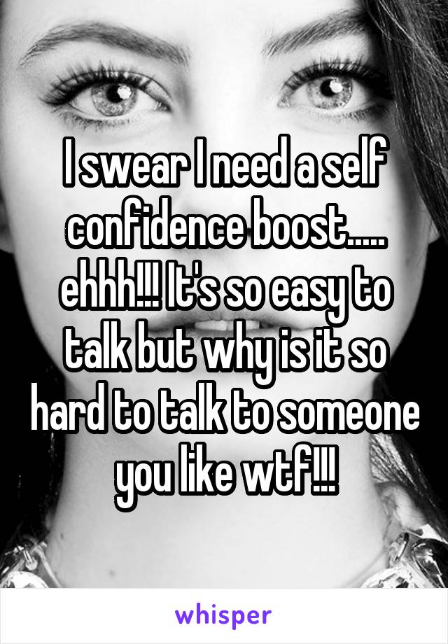 I swear I need a self confidence boost..... ehhh!!! It's so easy to talk but why is it so hard to talk to someone you like wtf!!!