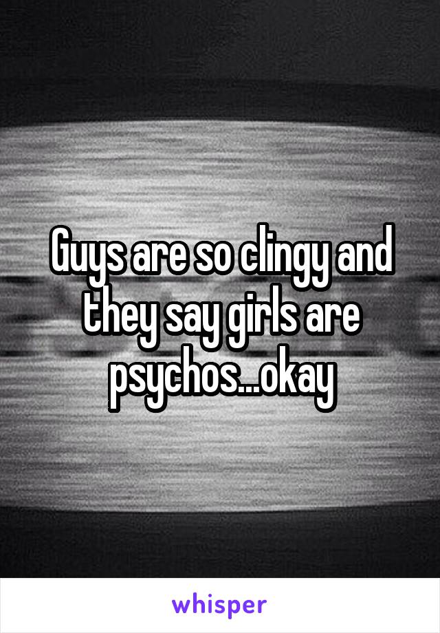 Guys are so clingy and they say girls are psychos...okay