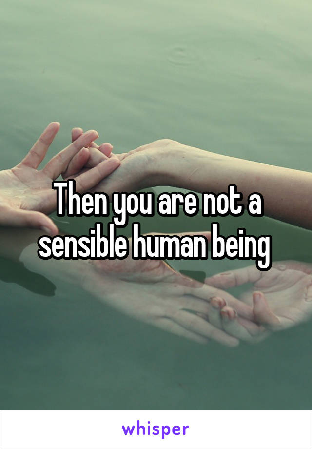 Then you are not a sensible human being 