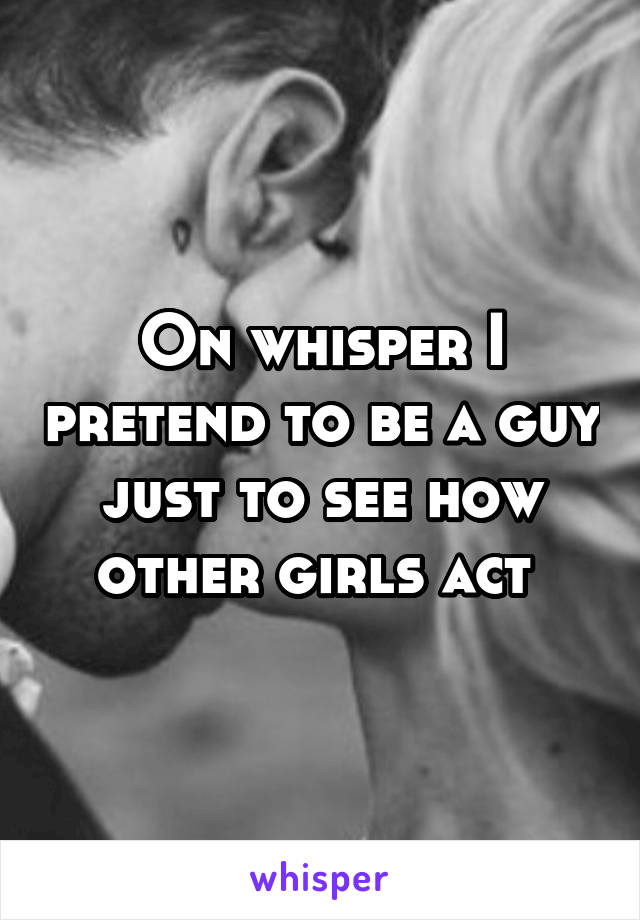 On whisper I pretend to be a guy just to see how other girls act 