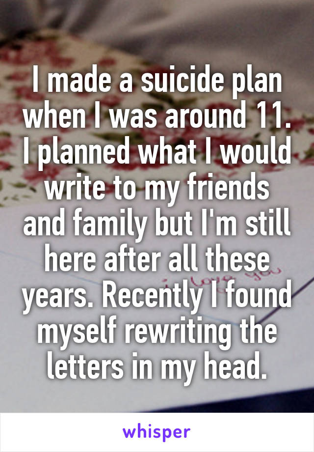 I made a suicide plan when I was around 11. I planned what I would write to my friends and family but I'm still here after all these years. Recently I found myself rewriting the letters in my head.