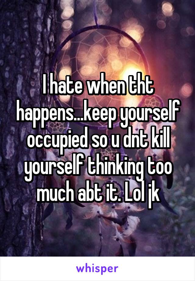 I hate when tht happens...keep yourself occupied so u dnt kill yourself thinking too much abt it. Lol jk