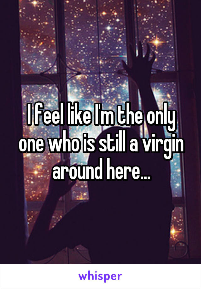 I feel like I'm the only one who is still a virgin around here...