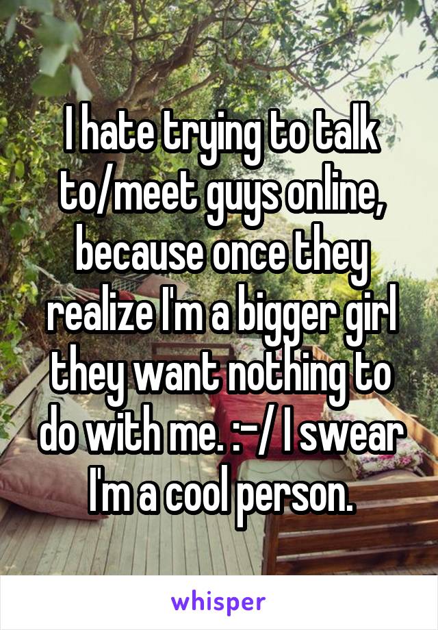 I hate trying to talk to/meet guys online, because once they realize I'm a bigger girl they want nothing to do with me. :-/ I swear I'm a cool person.