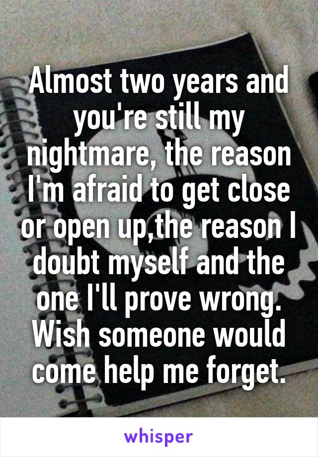 Almost two years and you're still my nightmare, the reason I'm afraid to get close or open up,the reason I doubt myself and the one I'll prove wrong. Wish someone would come help me forget.