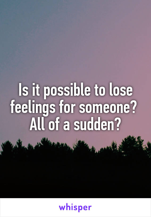 Is it possible to lose feelings for someone? 
All of a sudden?