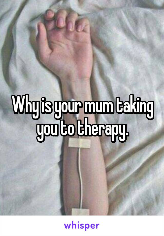 Why is your mum taking you to therapy.