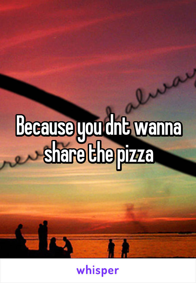 Because you dnt wanna share the pizza