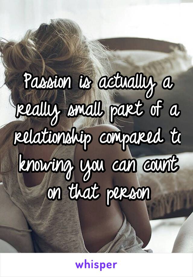 Passion is actually a really small part of a relationship compared to knowing you can count on that person