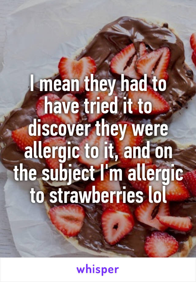 I mean they had to have tried it to discover they were allergic to it, and on the subject I'm allergic to strawberries lol